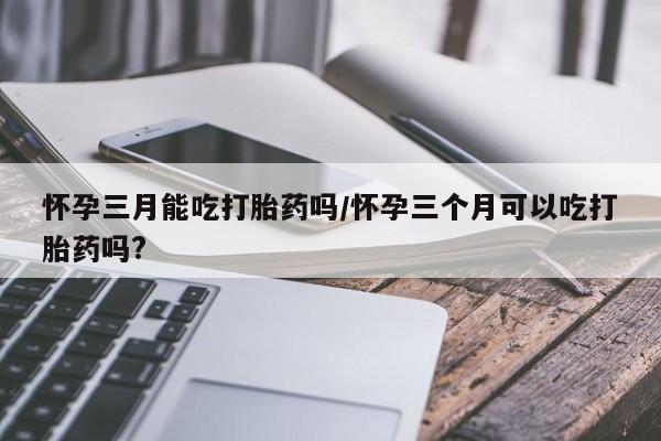 打胎药私人店联系方式保密发货,指导用药怀孕三月能吃打胎药吗/怀孕三个月可以吃打胎药吗?