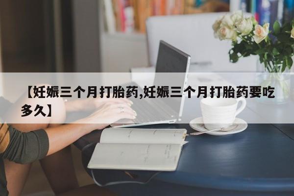 打胎药私人店联系方式保密发货,指导用药【妊娠三个月打胎药,妊娠三个月打胎药要吃多久】