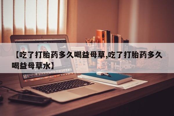打胎药私人店联系方式保密发货,指导用药【吃了打胎药多久喝益母草,吃了打胎药多久喝益母草水】