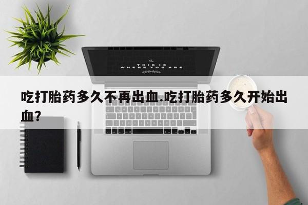 打胎药私人店联系方式保密发货,指导用药吃打胎药多久不再出血.吃打胎药多久开始出血？