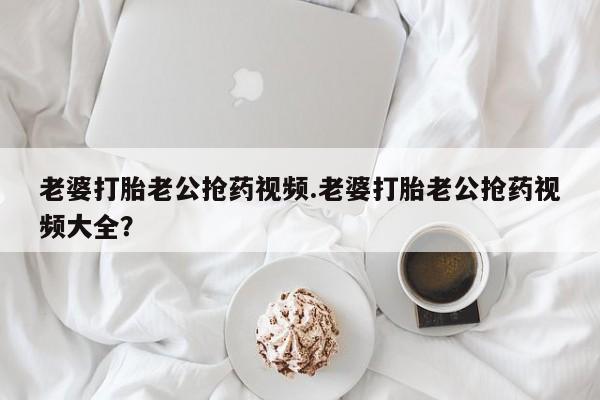 打胎药私人店联系方式保密发货,指导用药老婆打胎老公抢药视频.老婆打胎老公抢药视频大全？