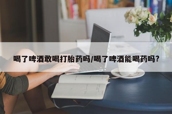 打胎药私人店联系方式保密发货,指导用药喝了啤酒敢喝打胎药吗/喝了啤酒能喝药吗?