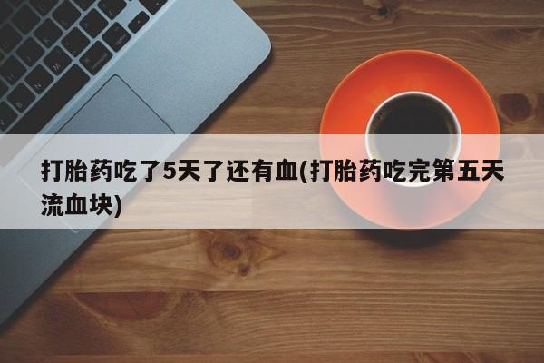 打胎药私人店联系方式保密发货,指导用药打胎药吃了5天了还有血(打胎药吃完第五天流血块)