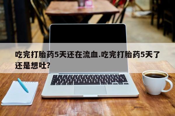 打胎药私人店联系方式保密发货,指导用药吃完打胎药5天还在流血.吃完打胎药5天了还是想吐？