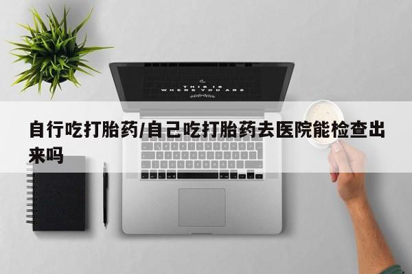 打胎药私人店联系方式保密发货,指导用药自行吃打胎药/自己吃打胎药去医院能检查出来吗
