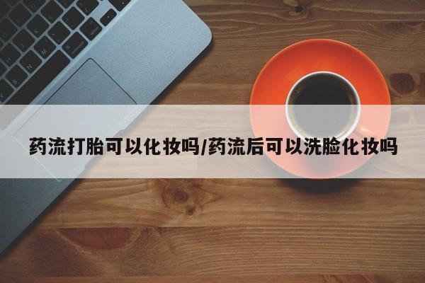 打胎药私人店联系方式保密发货,指导用药药流打胎可以化妆吗/药流后可以洗脸化妆吗