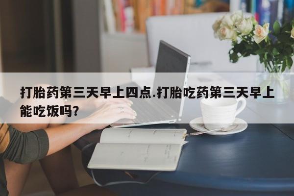 打胎药私人店联系方式保密发货,指导用药打胎药第三天早上四点.打胎吃药第三天早上能吃饭吗？