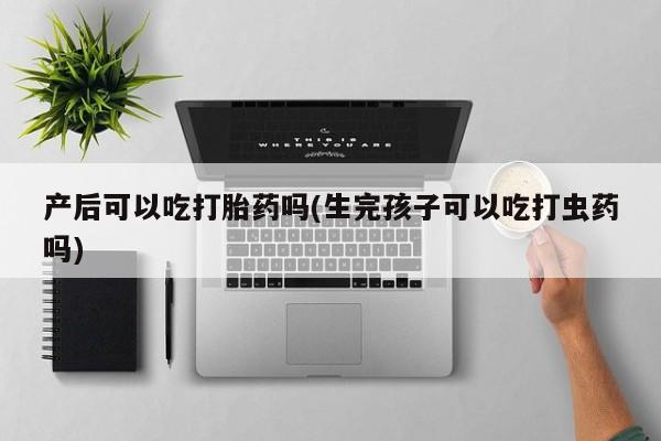 打胎药私人店联系方式保密发货,指导用药产后可以吃打胎药吗(生完孩子可以吃打虫药吗)