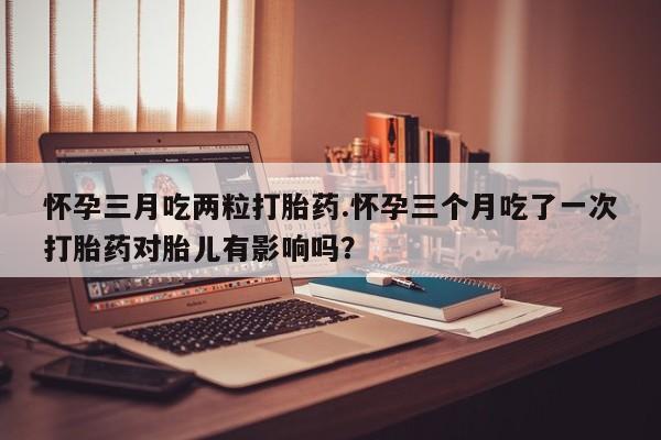 打胎药私人店联系方式保密发货,指导用药怀孕三月吃两粒打胎药.怀孕三个月吃了一次打胎药对胎儿有影响吗？