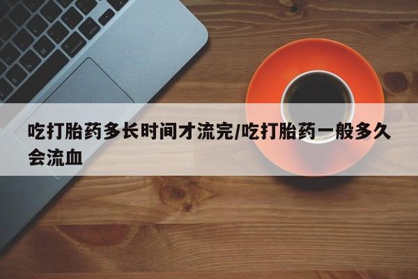 打胎药私人店联系方式保密发货,指导用药吃打胎药多长时间才流完/吃打胎药一般多久会流血