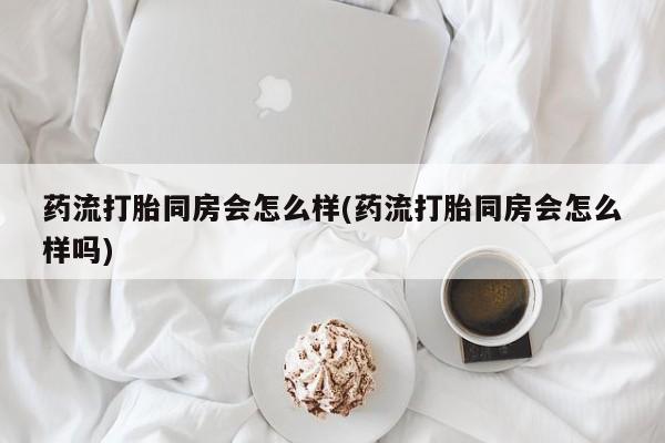 打胎药私人店联系方式保密发货,指导用药药流打胎同房会怎么样(药流打胎同房会怎么样吗)