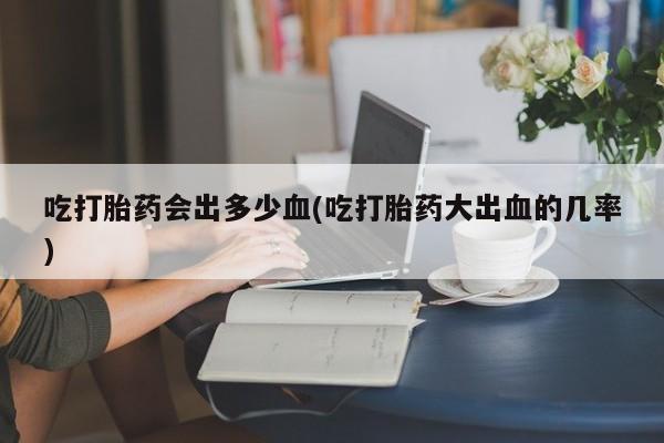 打胎药私人店联系方式保密发货,指导用药吃打胎药会出多少血(吃打胎药大出血的几率)