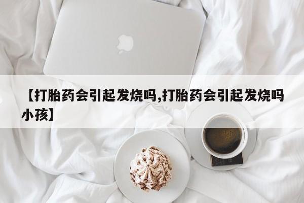 打胎药私人店联系方式保密发货,指导用药【打胎药会引起发烧吗,打胎药会引起发烧吗小孩】
