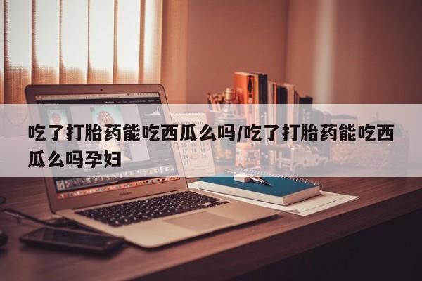 打胎药私人店联系方式保密发货,指导用药吃了打胎药能吃西瓜么吗/吃了打胎药能吃西瓜么吗孕妇