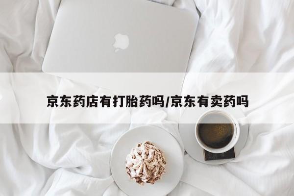 打胎药私人店联系方式保密发货,指导用药京东药店有打胎药吗/京东有卖药吗