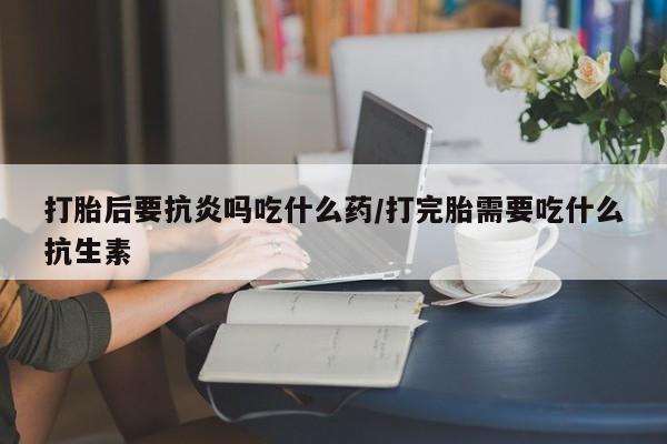 打胎药私人店联系方式保密发货,指导用药打胎后要抗炎吗吃什么药/打完胎需要吃什么抗生素