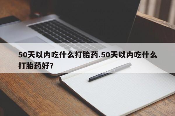 打胎药私人店联系方式保密发货,指导用药50天以内吃什么打胎药.50天以内吃什么打胎药好？