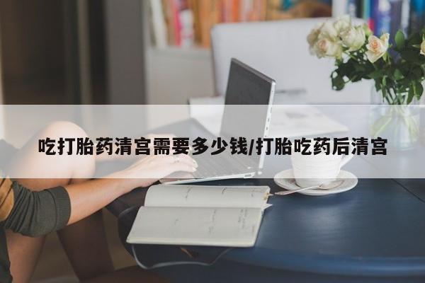 打胎药私人店联系方式保密发货,指导用药吃打胎药清宫需要多少钱/打胎吃药后清宫
