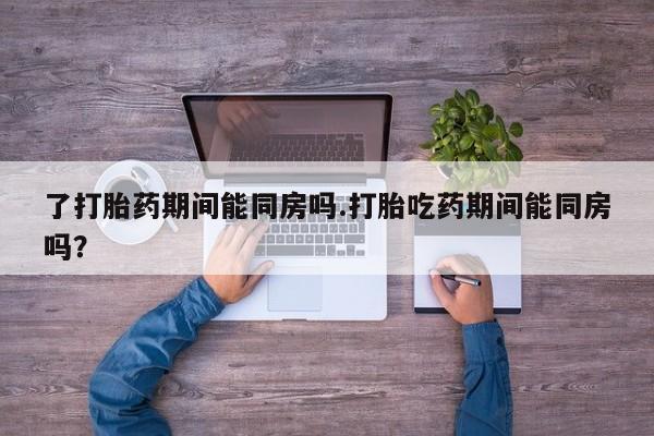 打胎药私人店联系方式保密发货,指导用药了打胎药期间能同房吗.打胎吃药期间能同房吗？