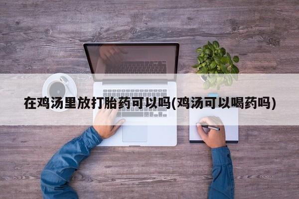 打胎药私人店联系方式保密发货,指导用药在鸡汤里放打胎药可以吗(鸡汤可以喝药吗)