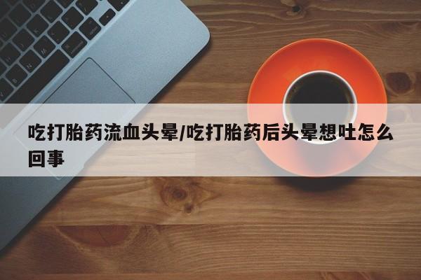 打胎药私人店联系方式保密发货,指导用药吃打胎药流血头晕/吃打胎药后头晕想吐怎么回事