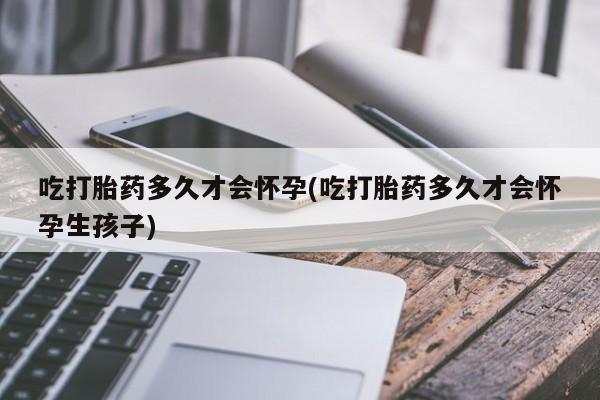 打胎药私人店联系方式保密发货,指导用药吃打胎药多久才会怀孕(吃打胎药多久才会怀孕生孩子)