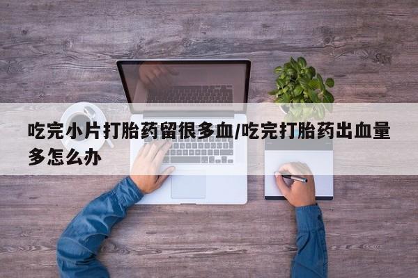 打胎药私人店联系方式保密发货,指导用药吃完小片打胎药留很多血/吃完打胎药出血量多怎么办