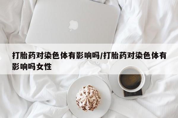 打胎药私人店联系方式保密发货,指导用药打胎药对染色体有影响吗/打胎药对染色体有影响吗女性