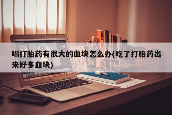 打胎药私人店联系方式保密发货,指导用药喝打胎药有很大的血块怎么办(吃了打胎药出来好多血块)