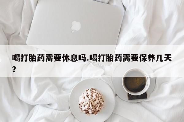 打胎药私人店联系方式保密发货,指导用药喝打胎药需要休息吗.喝打胎药需要保养几天？