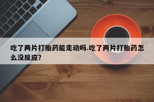 打胎药私人店联系方式保密发货,指导用药吃了两片打胎药能走动吗.吃了两片打胎药怎么没反应？