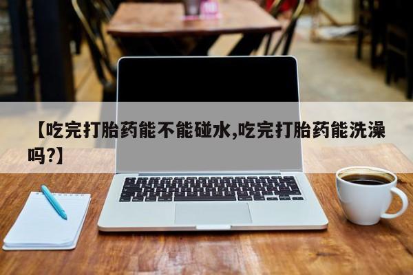 打胎药私人店联系方式保密发货,指导用药【吃完打胎药能不能碰水,吃完打胎药能洗澡吗?】