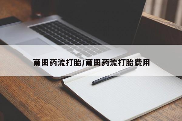 打胎药私人店联系方式保密发货,指导用药莆田药流打胎/莆田药流打胎费用