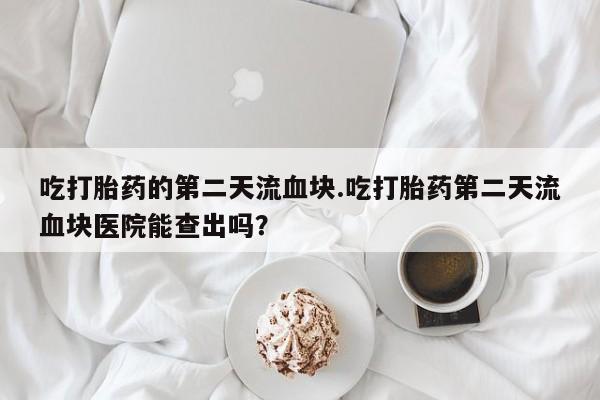 打胎药私人店联系方式保密发货,指导用药吃打胎药的第二天流血块.吃打胎药第二天流血块医院能查出吗？