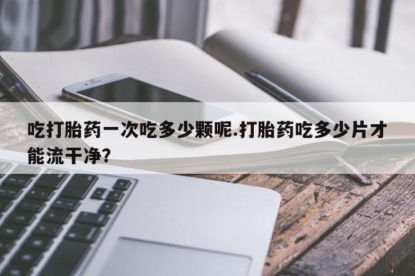 打胎药私人店联系方式保密发货,指导用药吃打胎药一次吃多少颗呢.打胎药吃多少片才能流干净？