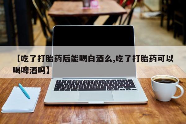 打胎药私人店联系方式保密发货,指导用药【吃了打胎药后能喝白酒么,吃了打胎药可以喝啤酒吗】