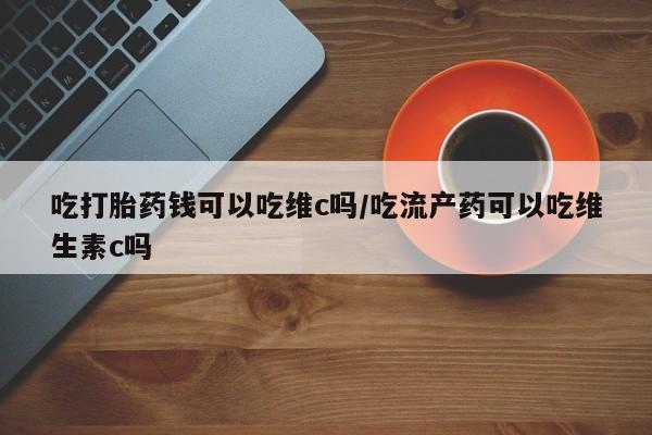 打胎药私人店联系方式保密发货,指导用药吃打胎药钱可以吃维c吗/吃流产药可以吃维生素c吗