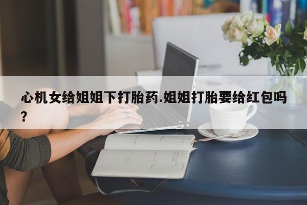 打胎药私人店联系方式保密发货,指导用药心机女给姐姐下打胎药.姐姐打胎要给红包吗？