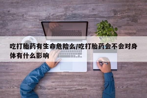 打胎药私人店联系方式保密发货,指导用药吃打胎药有生命危险么/吃打胎药会不会对身体有什么影响