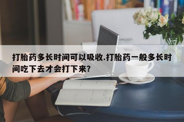 打胎药私人店联系方式保密发货,指导用药打胎药多长时间可以吸收.打胎药一般多长时间吃下去才会打下来？