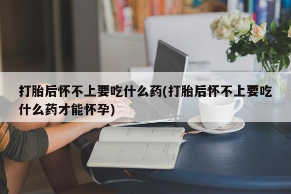 打胎药私人店联系方式保密发货,指导用药打胎后怀不上要吃什么药(打胎后怀不上要吃什么药才能怀孕)