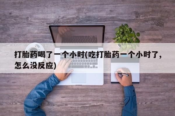 打胎药私人店联系方式保密发货,指导用药打胎药喝了一个小时(吃打胎药一个小时了,怎么没反应)