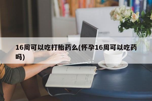 打胎药私人店联系方式保密发货,指导用药16周可以吃打胎药么(怀孕16周可以吃药吗)